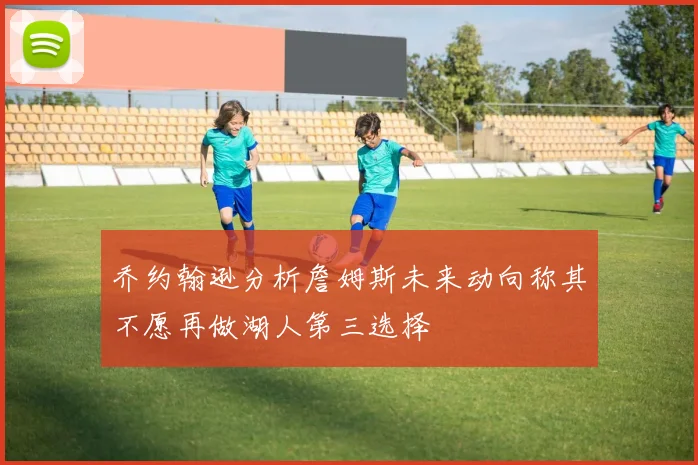 乔约翰逊分析詹姆斯未来动向称其不愿再做湖人第三选择