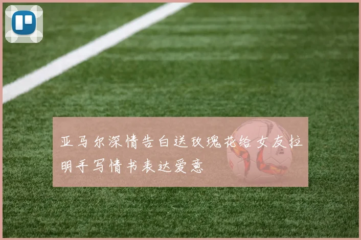 亚马尔深情告白送玫瑰花给女友拉明手写情书表达爱意