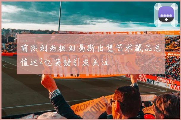 前热刺老板刘易斯出售艺术藏品总值达2亿英镑引发关注