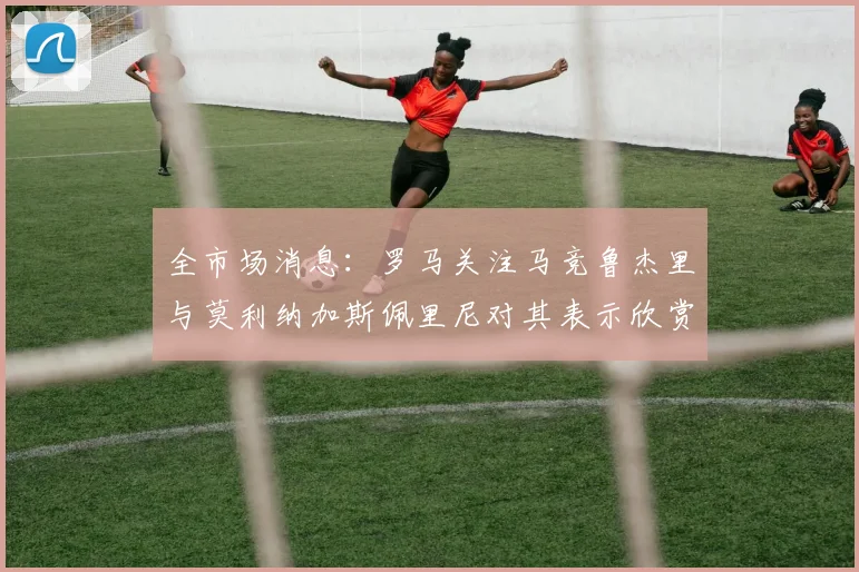 全市场消息：罗马关注马竞鲁杰里与莫利纳加斯佩里尼对其表示欣赏