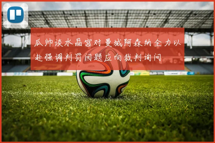 瓜帅谈水晶宫对曼城阿森纳全力以赴强调判罚问题应向裁判询问