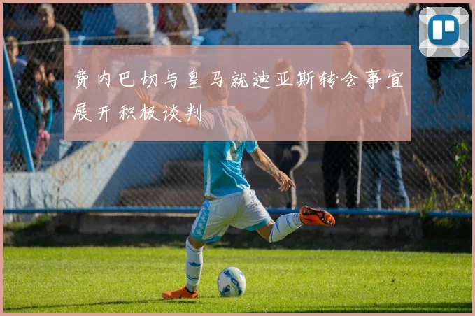 费内巴切与皇马就迪亚斯转会事宜展开积极谈判