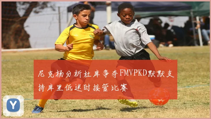 尼克杨分析杜库争夺FMVPKD默默支持库里低迷时接管比赛