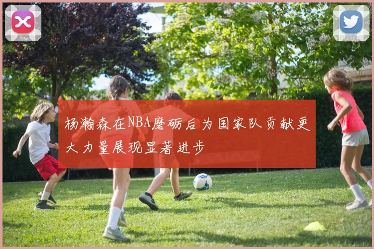杨瀚森在NBA磨砺后为国家队贡献更大力量展现显著进步