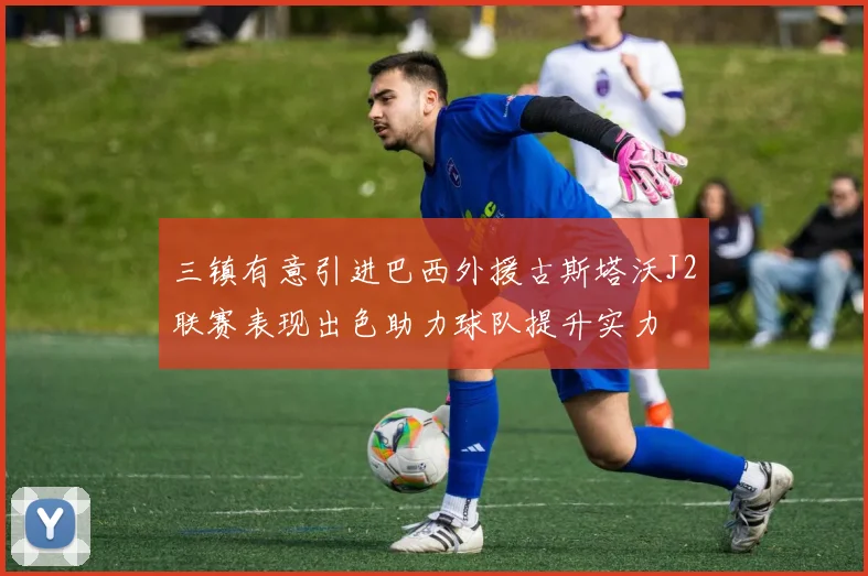 三镇有意引进巴西外援古斯塔沃J2联赛表现出色助力球队提升实力