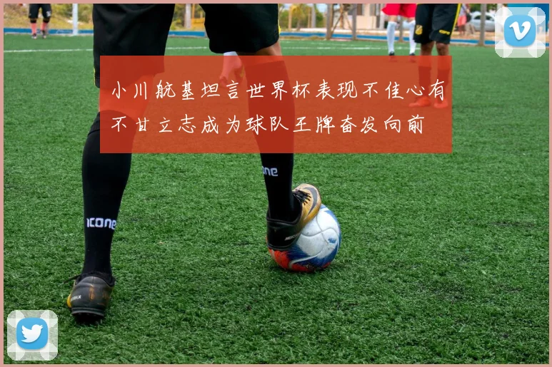 小川航基坦言世界杯表现不佳心有不甘立志成为球队王牌奋发向前