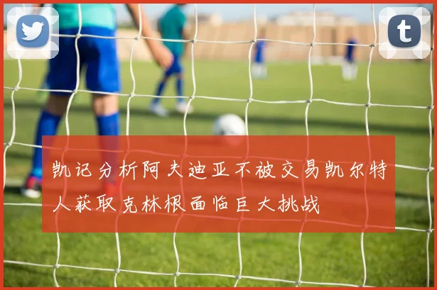 凯记分析阿夫迪亚不被交易凯尔特人获取克林根面临巨大挑战