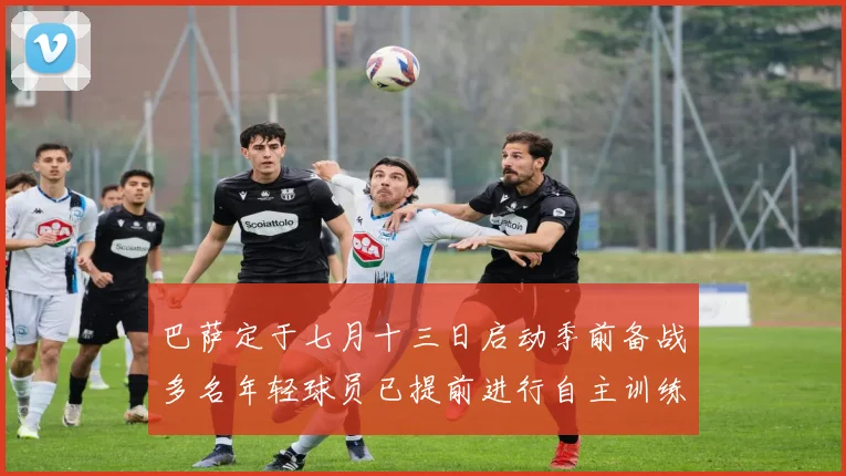 巴萨定于七月十三日启动季前备战多名年轻球员已提前进行自主训练