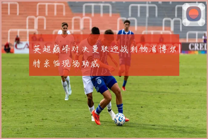 英超巅峰对决曼联迎战利物浦博尔特亲临现场助威