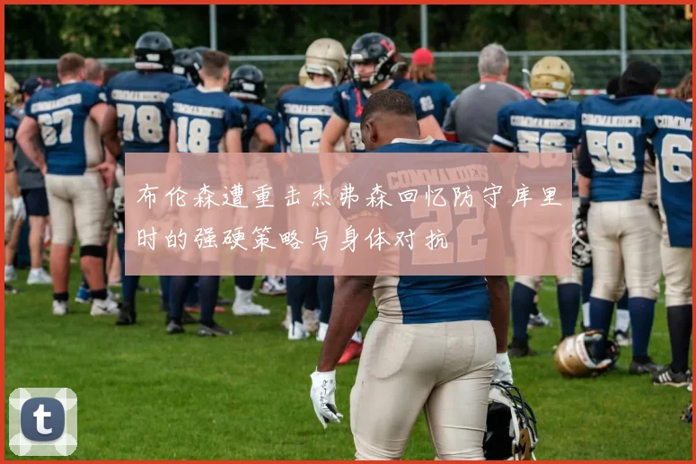 布伦森遭重击杰弗森回忆防守库里时的强硬策略与身体对抗