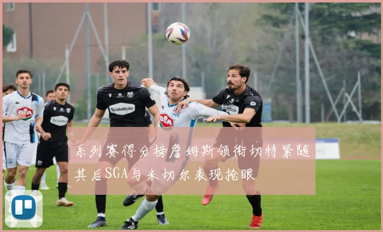 系列赛得分榜詹姆斯领衔切特紧随其后SGA与米切尔表现抢眼